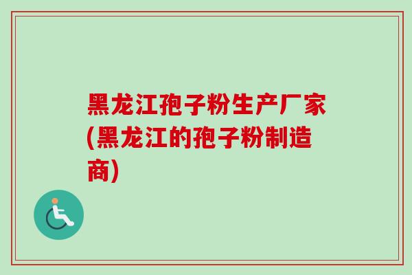 黑龙江孢子粉生产厂家(黑龙江的孢子粉制造商)