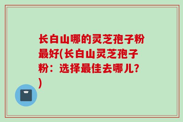 长白山哪的灵芝孢子粉最好(长白山灵芝孢子粉：选择最佳去哪儿？)
