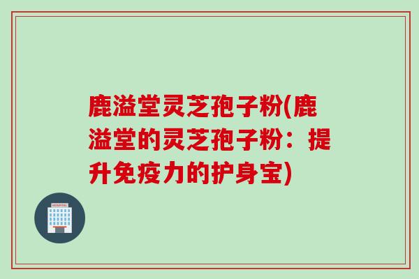 鹿溢堂灵芝孢子粉(鹿溢堂的灵芝孢子粉：提升免疫力的护身宝)