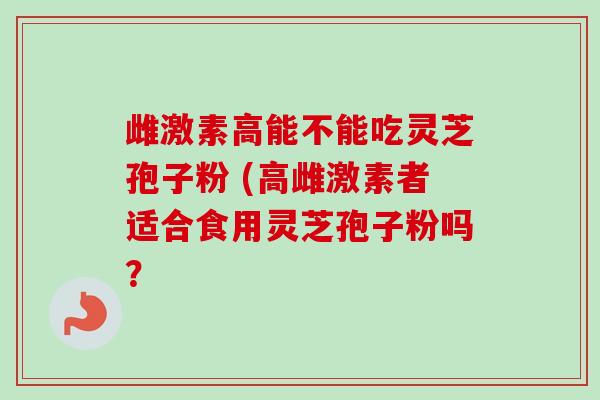 雌激素高能不能吃灵芝孢子粉 (高雌激素者适合食用灵芝孢子粉吗？