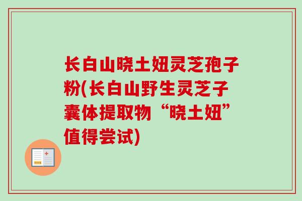 长白山晓土妞灵芝孢子粉(长白山野生灵芝子囊体提取物“晓土妞”值得尝试)