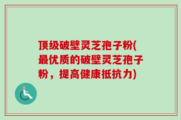 顶级破壁灵芝孢子粉(最优质的破壁灵芝孢子粉，提高健康抵抗力)