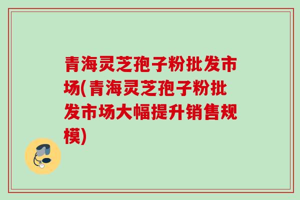 青海灵芝孢子粉批发市场(青海灵芝孢子粉批发市场大幅提升销售规模)