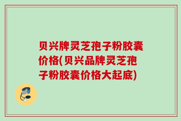 贝兴牌灵芝孢子粉胶囊价格(贝兴品牌灵芝孢子粉胶囊价格大起底)
