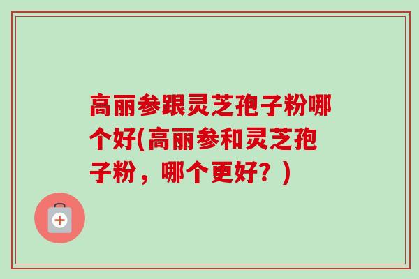 高丽参跟灵芝孢子粉哪个好(高丽参和灵芝孢子粉，哪个更好？)