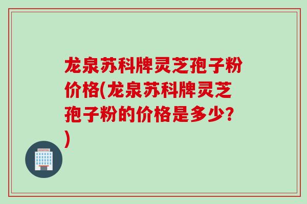 龙泉苏科牌灵芝孢子粉价格(龙泉苏科牌灵芝孢子粉的价格是多少？)