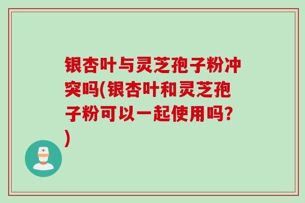 银杏叶与灵芝孢子粉冲突吗(银杏叶和灵芝孢子粉可以一起使用吗？)