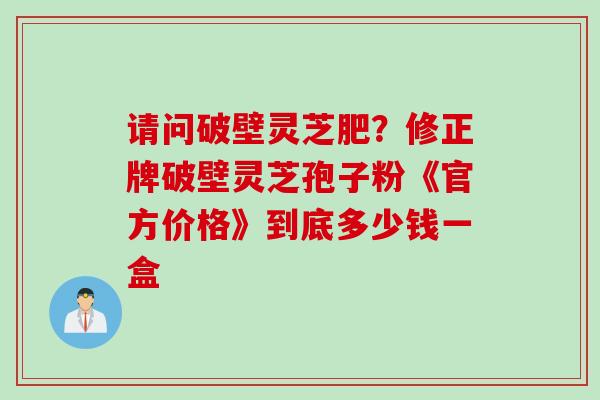 请问破壁灵芝肥？修正牌破壁灵芝孢子粉《官方价格》到底多少钱一盒