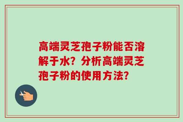 高端灵芝孢子粉能否溶解于水？分析高端灵芝孢子粉的使用方法？