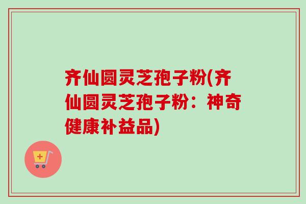 齐仙圆灵芝孢子粉(齐仙圆灵芝孢子粉：神奇健康补益品)