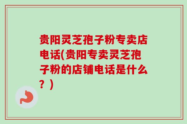 贵阳灵芝孢子粉专卖店电话(贵阳专卖灵芝孢子粉的店铺电话是什么？)