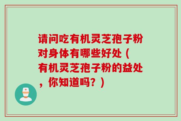 请问吃有机灵芝孢子粉对身体有哪些好处 (有机灵芝孢子粉的益处，你知道吗？)