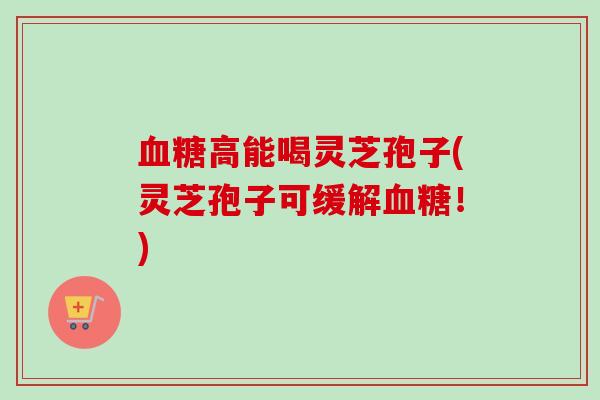 血糖高能喝灵芝孢子(灵芝孢子可缓解血糖！)