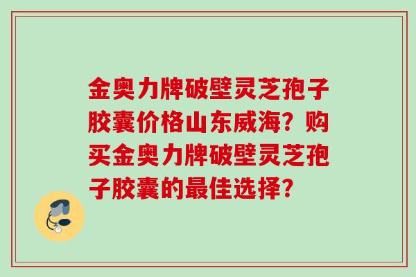 金奥力牌破壁灵芝孢子胶囊价格山东威海？购买金奥力牌破壁灵芝孢子胶囊的最佳选择？