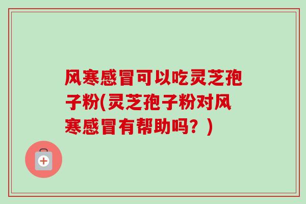 风寒感冒可以吃灵芝孢子粉(灵芝孢子粉对风寒感冒有帮助吗？)