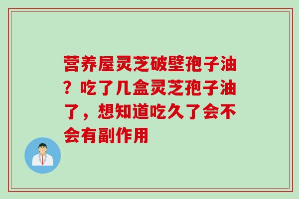 营养屋灵芝破壁孢子油？吃了几盒灵芝孢子油了，想知道吃久了会不会有副作用