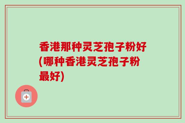 香港那种灵芝孢子粉好(哪种香港灵芝孢子粉最好)