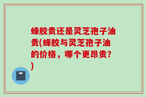 蜂胶贵还是灵芝孢子油贵(蜂胶与灵芝孢子油的价格，哪个更昂贵？)