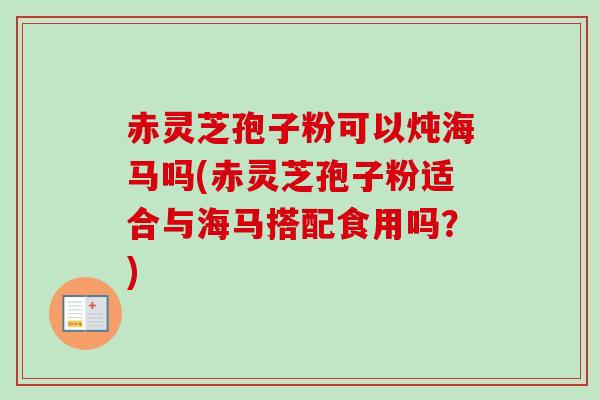 赤灵芝孢子粉可以炖海马吗(赤灵芝孢子粉适合与海马搭配食用吗？)