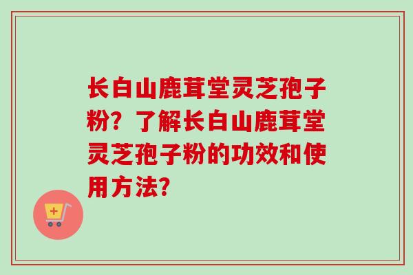 长白山鹿茸堂灵芝孢子粉？了解长白山鹿茸堂灵芝孢子粉的功效和使用方法？