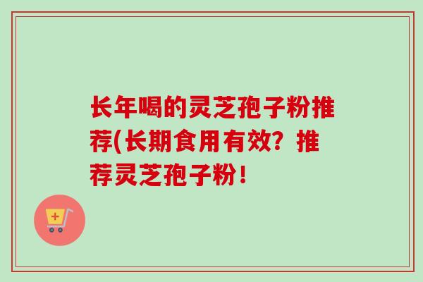 长年喝的灵芝孢子粉推荐(长期食用有效？推荐灵芝孢子粉！