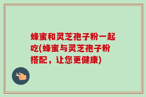 蜂蜜和灵芝孢子粉一起吃(蜂蜜与灵芝孢子粉搭配，让您更健康)