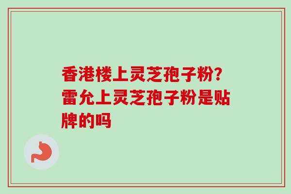 香港楼上灵芝孢子粉？雷允上灵芝孢子粉是贴牌的吗