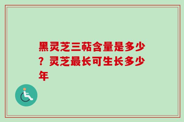黑灵芝三萜含量是多少？灵芝最长可生长多少年