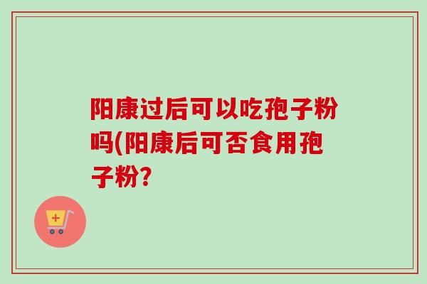 阳康过后可以吃孢子粉吗(阳康后可否食用孢子粉？