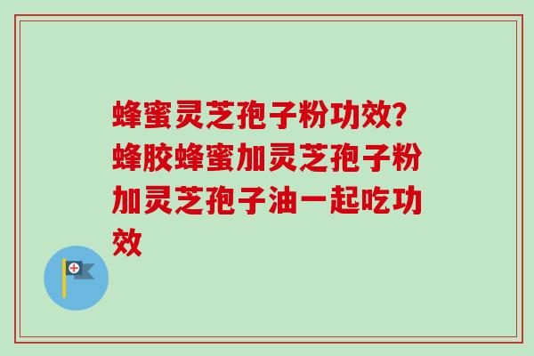 蜂蜜灵芝孢子粉功效？蜂胶蜂蜜加灵芝孢子粉加灵芝孢子油一起吃功效