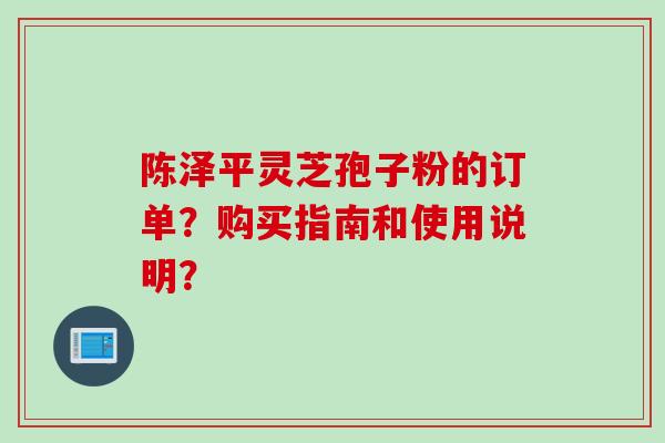 陈泽平灵芝孢子粉的订单？购买指南和使用说明？