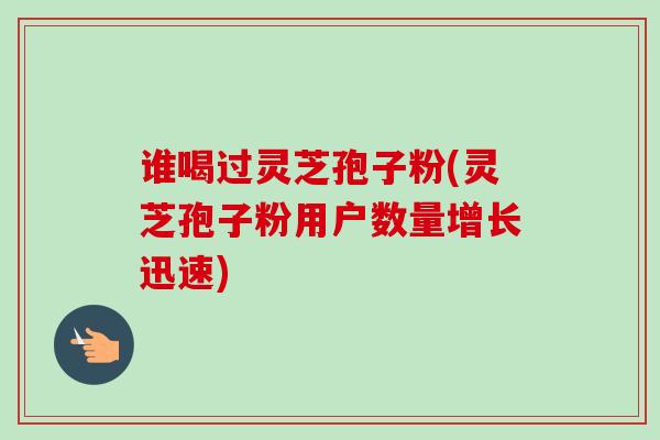 谁喝过灵芝孢子粉(灵芝孢子粉用户数量增长迅速)