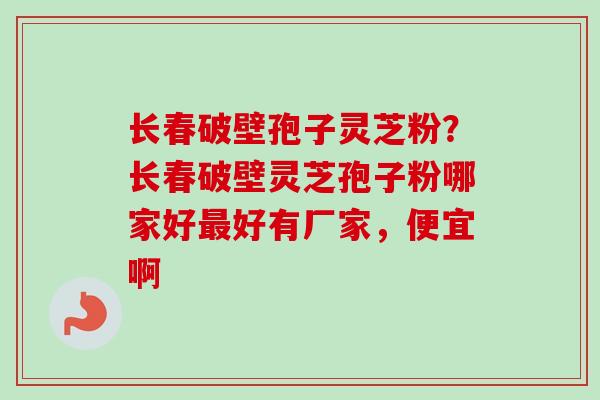 长春破壁孢子灵芝粉？长春破壁灵芝孢子粉哪家好最好有厂家，便宜啊
