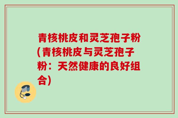青核桃皮和灵芝孢子粉(青核桃皮与灵芝孢子粉：天然健康的良好组合)