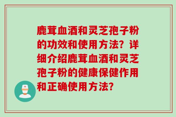 鹿茸血酒和灵芝孢子粉的功效和使用方法？详细介绍鹿茸血酒和灵芝孢子粉的健康保健作用和正确使用方法？