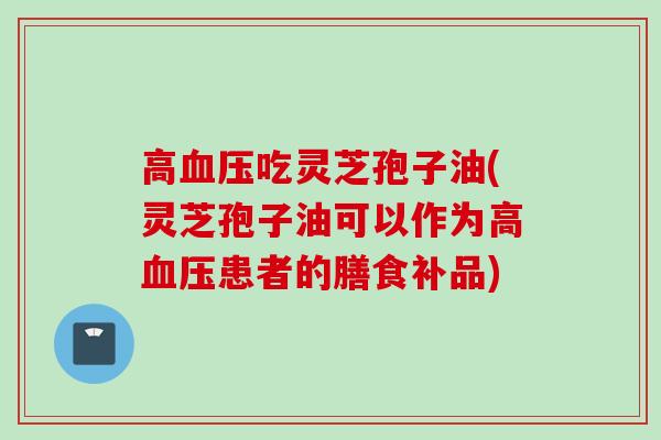 高血压吃灵芝孢子油(灵芝孢子油可以作为高血压患者的膳食补品)