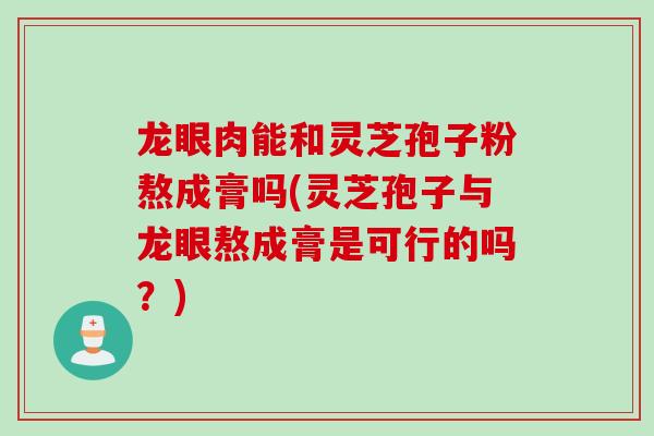 龙眼肉能和灵芝孢子粉熬成膏吗(灵芝孢子与龙眼熬成膏是可行的吗？)