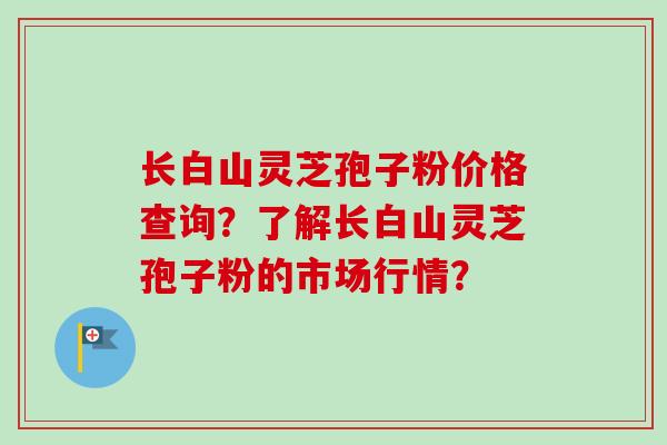 长白山灵芝孢子粉价格查询？了解长白山灵芝孢子粉的市场行情？