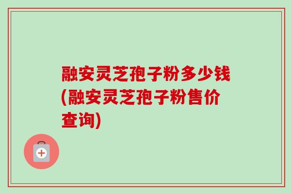 融安灵芝孢子粉多少钱(融安灵芝孢子粉售价查询)