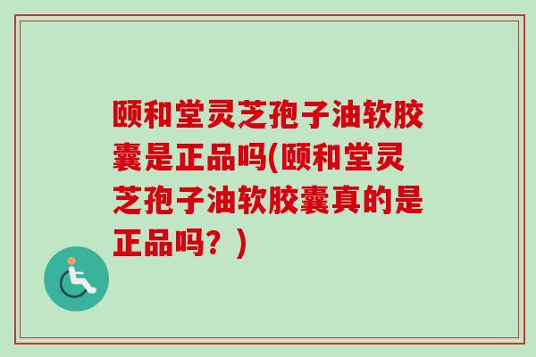 颐和堂灵芝孢子油软胶囊是正品吗(颐和堂灵芝孢子油软胶囊真的是正品吗？)