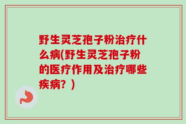 野生灵芝孢子粉治疗什么病(野生灵芝孢子粉的医疗作用及治疗哪些疾病？)