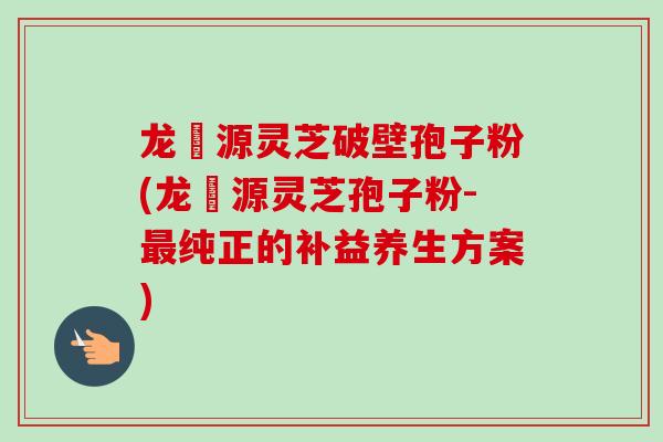 龙湶源灵芝破壁孢子粉(龙湶源灵芝孢子粉-最纯正的补益养生方案)