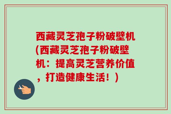 西藏灵芝孢子粉破壁机(西藏灵芝孢子粉破壁机：提高灵芝营养价值，打造健康生活！)