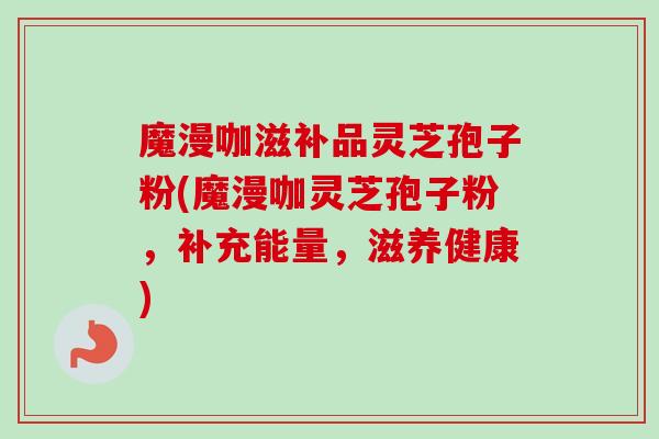 魔漫咖滋补品灵芝孢子粉(魔漫咖灵芝孢子粉，补充能量，滋养健康)