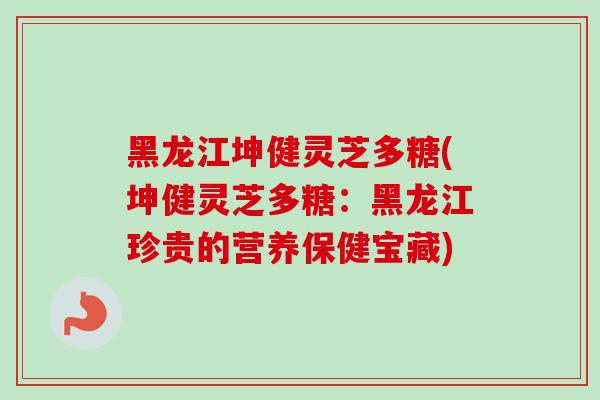 黑龙江坤健灵芝多糖(坤健灵芝多糖：黑龙江珍贵的营养保健宝藏)
