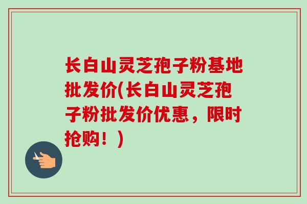 长白山灵芝孢子粉基地批发价(长白山灵芝孢子粉批发价优惠，限时抢购！)