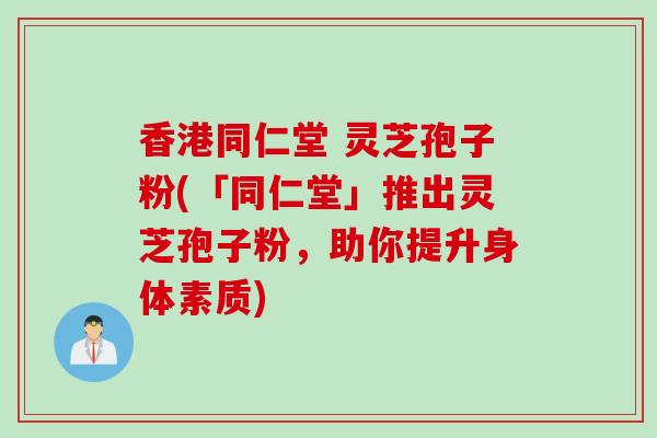 香港同仁堂 灵芝孢子粉(「同仁堂」推出灵芝孢子粉，助你提升身体素质)