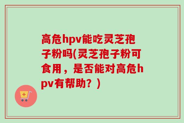 高危hpv能吃灵芝孢子粉吗(灵芝孢子粉可食用，是否能对高危hpv有帮助？)