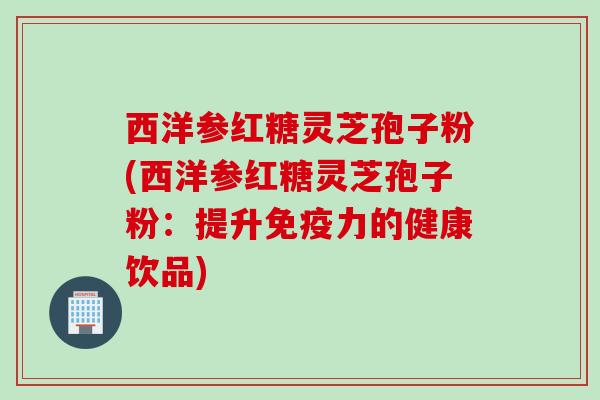 西洋参红糖灵芝孢子粉(西洋参红糖灵芝孢子粉：提升免疫力的健康饮品)