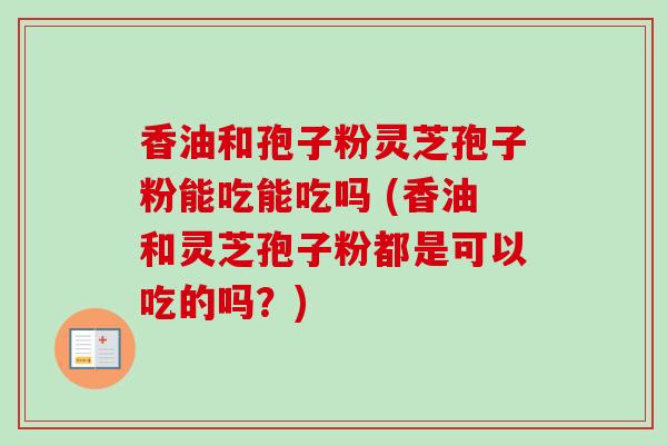香油和孢子粉灵芝孢子粉能吃能吃吗 (香油和灵芝孢子粉都是可以吃的吗？)